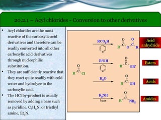 20.2.1 – Acyl chlorides - Conversion to other derivatives
• Acyl chlorides are the most
reactive of the carboxylic acid
derivatives and therefore can be
readily converted into all other
carboxylic acid derivatives
through nucleophilic
substitution.
• They are sufficiently reactive that
they react quite readily with cold
water and hydrolyze to the
carboxylic acid.
• The HCl by-product is usually
removed by adding a base such
as pyridine, C6H5N, or triethyl
amine, Et3N.
Acid
anhydride
Esters
Acids
Amides
 