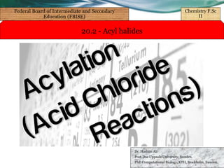 20.2 - Acyl halides
Dr. Hashim Ali
Post-Doc Uppsala University, Sweden.
PhD Computational Biology, KTH, Stockholm, Sweden.
Federal Board of Intermediate and Secondary
Education (FBISE)
Chemistry F.Sc
II
 