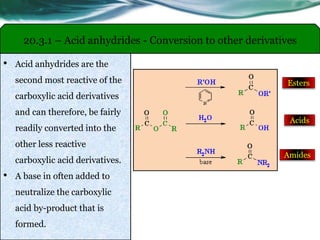 20.3.1 – Acid anhydrides - Conversion to other derivatives
• Acid anhydrides are the
second most reactive of the
carboxylic acid derivatives
and can therefore, be fairly
readily converted into the
other less reactive
carboxylic acid derivatives.
• A base in often added to
neutralize the carboxylic
acid by-product that is
formed.
Esters
Acids
Amides
 