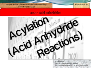 20.3 - Acid anhydrides
Dr. Hashim Ali
Post-Doc Uppsala University, Sweden.
PhD Computational Biology, KTH, Stockholm, Sweden.
Federal Board of Intermediate and Secondary
Education (FBISE)
Chemistry F.Sc
II
 