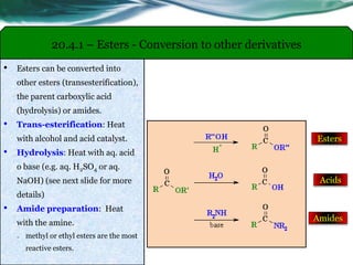 20.4.1 – Esters - Conversion to other derivatives
• Esters can be converted into
other esters (transesterification),
the parent carboxylic acid
(hydrolysis) or amides.
• Trans-esterification: Heat
with alcohol and acid catalyst.
• Hydrolysis: Heat with aq. acid
o base (e.g. aq. H2SO4 or aq.
NaOH) (see next slide for more
details)
• Amide preparation: Heat
with the amine.
o methyl or ethyl esters are the most
reactive esters.
Esters
Acids
Amides
 