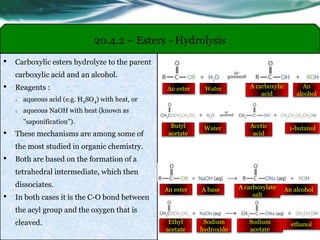 20.4.2 – Esters - Hydrolysis
• Carboxylic esters hydrolyze to the parent
carboxylic acid and an alcohol.
• Reagents :
o aqueous acid (e.g. H2SO4) with heat, or
o aqueous NaOH with heat (known as
"saponification").
• These mechanisms are among some of
the most studied in organic chemistry.
• Both are based on the formation of a
tetrahedral intermediate, which then
dissociates.
• In both cases it is the C-O bond between
the acyl group and the oxygen that is
cleaved.
An ester A carboxylate
salt
A base An alcohol
Butyl
acetate
Acetic
acid
Water 1-butanol
Ethyl
acetate
Sodium
acetate
Sodium
hydroxide
ethanol
An ester A carboxylic
acid
Water An
alcohol
 
