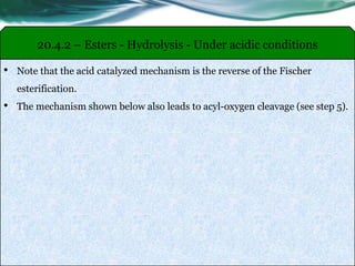 20.4.2 – Esters - Hydrolysis - Under acidic conditions
• Note that the acid catalyzed mechanism is the reverse of the Fischer
esterification.
• The mechanism shown below also leads to acyl-oxygen cleavage (see step 5).
 
