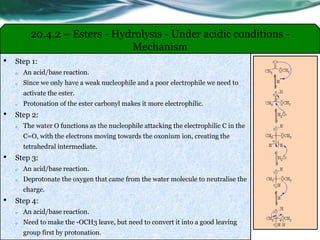 20.4.2 – Esters - Hydrolysis - Under acidic conditions -
Mechanism
• Step 1:
o An acid/base reaction.
o Since we only have a weak nucleophile and a poor electrophile we need to
activate the ester.
o Protonation of the ester carbonyl makes it more electrophilic.
• Step 2:
o The water O functions as the nucleophile attacking the electrophilic C in the
C=O, with the electrons moving towards the oxonium ion, creating the
tetrahedral intermediate.
• Step 3:
o An acid/base reaction.
o Deprotonate the oxygen that came from the water molecule to neutralise the
charge.
• Step 4:
o An acid/base reaction.
o Need to make the -OCH3 leave, but need to convert it into a good leaving
group first by protonation.
 
