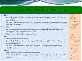 20.4.3 – Esters - Reduction - Mechanism
• Step 1:
o The nucleophilic H from the hydride reagent adds to the electrophilic C in the polar carbonyl
group of the ester.
o Electrons from the C=O move to the electronegative O creating the tetrahedral intermediate a
metal alkoxide complex.
• Step 2:
o The tetrahedral intermediate collapses and displaces the alcohol portion of the ester as a
leaving group, in the form of the alkoxide, RO-.
o This produces an aldehyde as an intermediate.
• Step 3:
o Now we are reducing an aldehyde
o The nucleophilic H from the hydride reagent adds to the electrophilic C in the polar carbonyl
group of the aldehyde.
o Electrons from the C=O move to the electronegative O creating an intermediate metal
alkoxide complex.
• Step 4:
o This is the work-up step, a simple acid/base reaction.
o Protonation of the alkoxide oxygen creates the primary alcohol product from the intermediate
complex.
 
