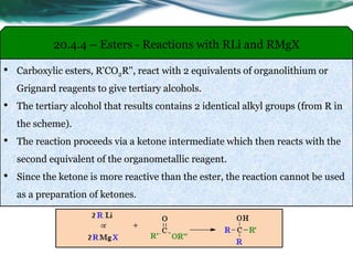 20.4.4 – Esters - Reactions with RLi and RMgX
• Carboxylic esters, R'CO2R'', react with 2 equivalents of organolithium or
Grignard reagents to give tertiary alcohols.
• The tertiary alcohol that results contains 2 identical alkyl groups (from R in
the scheme).
• The reaction proceeds via a ketone intermediate which then reacts with the
second equivalent of the organometallic reagent.
• Since the ketone is more reactive than the ester, the reaction cannot be used
as a preparation of ketones.
 