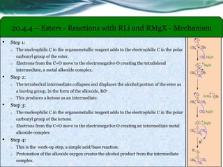 20.4.4 – Esters - Reactions with RLi and RMgX - Mechanism
• Step 1:
o The nucleophilic C in the organometallic reagent adds to the electrophilic C in the polar
carbonyl group of the ester.
o Electrons from the C=O move to the electronegative O creating the tetrahderal
intermediate, a metal alkoxide complex.
• Step 2:
o The tetrahedral intermediate collapses and displaces the alcohol portion of the ester as
a leaving group, in the form of the alkoxide, RO–.
o This produces a ketone as an intermediate.
• Step 3:
o The nucleophilic C in the organometallic reagent adds to the electrophilic C in the polar
carbonyl group of the ketone.
o Electrons from the C=O move to the electronegative O creating an intermediate metal
alkoxide complex.
• Step 4:
o This is the work-up step, a simple acid/base reaction.
o Protonation of the alkoxide oxygen creates the alcohol product from the intermediate
complex.
 