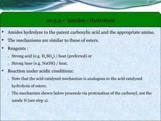 20.5.2 – Amides - Hydrolysis
• Amides hydrolyze to the parent carboxylic acid and the appropriate amine.
• The mechanisms are similar to those of esters.
• Reagents :
o Strong acid (e.g. H2SO4) / heat (preferred) or
o Strong base (e.g. NaOH) / heat.
• Reaction under acidic conditions:
o Note that the acid catalysed mechanism is analogous to the acid catalysed
hydrolysis of esters.
o The mechanism shown below proceeds via protonation of the carbonyl, not the
amide N (see step 1).
 