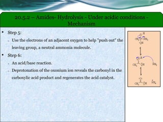 20.5.2 – Amides- Hydrolysis - Under acidic conditions -
Mechanism
• Step 5:
o Use the electrons of an adjacent oxygen to help "push out" the
leaving group, a neutral ammonia molecule.
• Step 6:
o An acid/base reaction.
o Deprotonation of the oxonium ion reveals the carbonyl in the
carboxylic acid product and regenerates the acid catalyst.
 