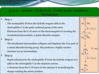 20.5.3 – Amides - Hydrolysis - Under acidic conditions -
Mechanism
• Step 1:
o The nucleophilic H from the hydride reagent adds to the
electrophilic C in the polar carbonyl group of the ester.
o Electrons from the C=O move to the electronegative O creating the
tetrahedral intermediate, a metal alkoxide complex.
• Step 2:
o The tetrahedral intermediate collapses and displaces the O as part of
a metal alkoxide leaving group, this produces a highly reactive
iminium ion an intermediate.
• Step 3:
o Rapid reduction by the nucleophilic H from the hydride reagent as it
adds to the electrophilic C in the iminium system.
o π electrons from the C=N move to the cationic N neutralising the
charge creating the amine product.
 