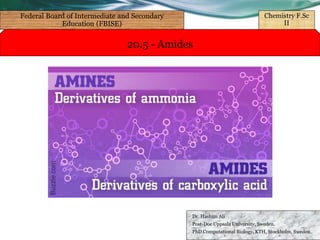 20.5 - Amides
Dr. Hashim Ali
Post-Doc Uppsala University, Sweden.
PhD Computational Biology, KTH, Stockholm, Sweden.
Federal Board of Intermediate and Secondary
Education (FBISE)
Chemistry F.Sc
II
 
