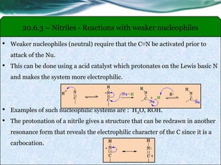 20.6.3 – Nitriles - Reactions with weaker nucleophiles
• Weaker nucleophiles (neutral) require that the C≡N be activated prior to
attack of the Nu.
• This can be done using a acid catalyst which protonates on the Lewis basic N
and makes the system more electrophilic.
• Examples of such nucleophilic systems are : H2O, ROH.
• The protonation of a nitrile gives a structure that can be redrawn in another
resonance form that reveals the electrophilic character of the C since it is a
carbocation.
 