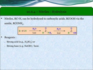 20.6.4 – Nitriles - Hydrolysis
• Nitriles, RC≡N, can be hydrolyzed to carboxylic acids, RCOOH via the
amide, RCONH2.
• Reagents :
o Strong acid (e.g., H2SO4) or
o Strong base (e.g. NaOH) / heat.
 