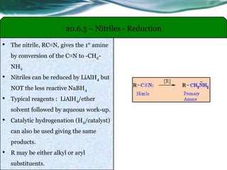 20.6.5 – Nitriles - Reduction
• The nitrile, RC≡N, gives the 1° amine
by conversion of the C≡N to -CH2-
NH2
• Nitriles can be reduced by LiAlH4 but
NOT the less reactive NaBH4
• Typical reagents : LiAlH4/ether
solvent followed by aqueous work-up.
• Catalytic hydrogenation (H2/catalyst)
can also be used giving the same
products.
• R may be either alkyl or aryl
substituents.
 