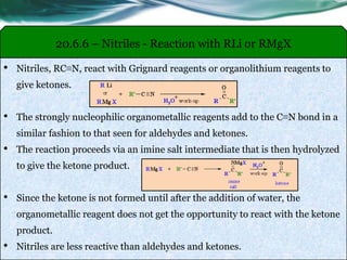 20.6.6 – Nitriles - Reaction with RLi or RMgX
• Nitriles, RC≡N, react with Grignard reagents or organolithium reagents to
give ketones.
• The strongly nucleophilic organometallic reagents add to the C≡N bond in a
similar fashion to that seen for aldehydes and ketones.
• The reaction proceeds via an imine salt intermediate that is then hydrolyzed
to give the ketone product.
• Since the ketone is not formed until after the addition of water, the
organometallic reagent does not get the opportunity to react with the ketone
product.
• Nitriles are less reactive than aldehydes and ketones.
 