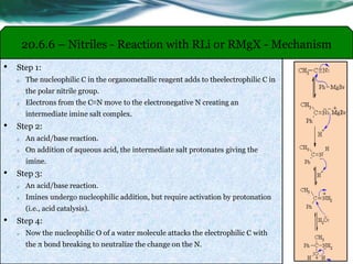 20.6.6 – Nitriles - Reaction with RLi or RMgX - Mechanism
• Step 1:
o The nucleophilic C in the organometallic reagent adds to theelectrophilic C in
the polar nitrile group.
o Electrons from the C≡N move to the electronegative N creating an
intermediate imine salt complex.
• Step 2:
o An acid/base reaction.
o On addition of aqueous acid, the intermediate salt protonates giving the
imine.
• Step 3:
o An acid/base reaction.
o Imines undergo nucleophilic addition, but require activation by protonation
(i.e., acid catalysis).
• Step 4:
o Now the nucleophilic O of a water molecule attacks the electrophilic C with
the π bond breaking to neutralize the change on the N.
 