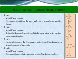 20.6.6 – Nitriles - Reaction with RLi or RMgX
• Step 5:
o An acid/base reaction.
o Deprotonate the O from the water molecule to neutralize the positive
charge.
• Step 6:
o An acid/base reaction.
o Before the N system leaves, it needs to be made into a better leaving
group by protonation.
• Step 7:
o Use the electrons on the O in order to push out the N leaving group, a
neutral molecule of ammonia.
• Step 8:
o An acid/base reaction.
o Deprotonation reveals the carbonyl group of the ketone product.
 