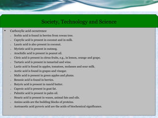 • Carboxylic acid occurrence
o Sorbic acid is found in berries from rowan tree.
o Caprylic acid is present in coconut and in milk.
o Lauric acid is also present in coconut.
o Myristic acid is present in nutmeg.
o Arachidic acid is present in peanut oil.
o Citric acid is present in citrus fruits, e.g., in lemon, orange and grape.
o Tartaric acid is present in tamarind and wine.
o Lactic acid is found in apples, tomatoes, molasses and sour milk.
o Acetic acid is found in grapes and vinegar.
o Malic acid is present in green apples and plums.
o Benzoic acid is found in berries.
o Butyric acid is present in rancid butter.
o Caproic acid is present in goat fat.
o Palmitic acid is present in palm oil.
o Stearic acid is present in waxes, animal fats and oils.
o Amino acids are the building blocks of proteins.
o Acetoacetic acid pyruvic acid are the acids of biochemical significance.
Society, Technology and Science
 