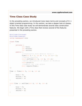 www.cppforschool.com
Time Class Case Study
In the preceding section, we introduced many basic terms and concepts of C++
object oriented programming. In this section, we take a deeper look at classes.
In this Time class case study we will demonstrate several class construction
features. We begin with a Time class that reviews several of the features
presented in the preceding section.
#include<iostream>
#include<iomanip>
using namespace std;
class Time
{
private :
int hour;
int minute;
int second;
public :
//constructor with default value 0
Time(int h = 0, int m = 0, int s = 0);
//setter function
void setTime(int h, int m, int s);
//print description of object in hh:mm:ss
void print();
//compare two time object
bool equals(Time);
};
Time :: Time(int h, int m, int s)
{
hour = h;
minute = m;
second = s;
}
void Time :: setTime(int h, int m, int s)
{
hour = h;
minute = m;
second = s;
}
 