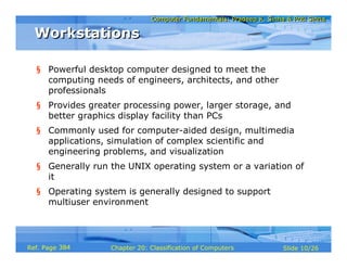 Computer Fundamentals: Pradeep K. Sinha & Priti SinhaComputer Fundamentals: Pradeep K. Sinha & Priti Sinha
Slide 10/26Chapter 20: Classification of ComputersRef. Page
WorkstationsWorkstations
§ Powerful desktop computer designed to meet the
computing needs of engineers, architects, and other
professionals
§ Provides greater processing power, larger storage, and
better graphics display facility than PCs
§ Commonly used for computer-aided design, multimedia
applications, simulation of complex scientific and
engineering problems, and visualization
§ Generally run the UNIX operating system or a variation of
it
§ Operating system is generally designed to support
multiuser environment
384
 