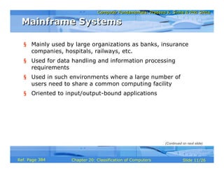 Computer Fundamentals: Pradeep K. Sinha & Priti SinhaComputer Fundamentals: Pradeep K. Sinha & Priti Sinha
Slide 11/26Chapter 20: Classification of ComputersRef. Page
Mainframe SystemsMainframe Systems
§ Mainly used by large organizations as banks, insurance
companies, hospitals, railways, etc.
§ Used for data handling and information processing
requirements
§ Used in such environments where a large number of
users need to share a common computing facility
§ Oriented to input/output-bound applications
(Continued on next slide)
384
 