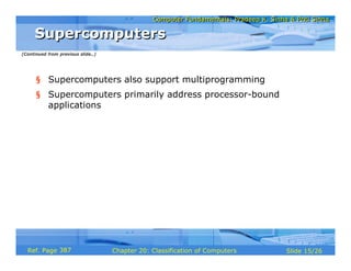 Computer Fundamentals: Pradeep K. Sinha & Priti SinhaComputer Fundamentals: Pradeep K. Sinha & Priti Sinha
Slide 15/26Chapter 20: Classification of ComputersRef. Page
§ Supercomputers also support multiprogramming
§ Supercomputers primarily address processor-bound
applications
SupercomputersSupercomputers
(Continued from previous slide..)
387
 