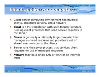 Computer Fundamentals: Pradeep K. Sinha & Priti SinhaComputer Fundamentals: Pradeep K. Sinha & Priti Sinha
Slide 18/26Chapter 20: Classification of ComputersRef. Page
Client and Server ComputersClient and Server Computers
§ Client-server computing environment has multiple
clients, one/more servers, and a network
§ Client is a PC/workstation with user-friendly interface
running client processes that send service requests to
the server
§ Server is generally a relatively large computer that
manages a shared resource and provides a set of
shared user services to the clients
§ Server runs the server process that services client
requests for use of managed resources
§ Network may be a single LAN or WAN or an internet
work
388
 