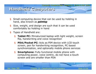 Computer Fundamentals: Pradeep K. Sinha & Priti SinhaComputer Fundamentals: Pradeep K. Sinha & Priti Sinha
Slide 21/26Chapter 20: Classification of ComputersRef. Page
Handheld ComputersHandheld Computers
§ Small computing device that can be used by holding in
hand, also known as palmtop
§ Size, weight, and design are such that it can be used
comfortably by holding in hand
§ Types of Handheld are:
§ Tablet PC: Miniaturized laptop with light weight, screen
flip, handwriting and voice recognition
§ PDA/Pocket PC: Acts as PIM device with LCD touch
screen, pen for handwriting recognition, PC based
synchronization, and optionally mobile phone services
§ Smartphone: Fully functional mobile phone with
computing power, voice centric, do not have a touch
screen and are smaller than PDA
389
 