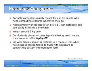 Computer Fundamentals: Pradeep K. Sinha & Priti SinhaComputer Fundamentals: Pradeep K. Sinha & Priti Sinha
Slide 5/26Chapter 20: Classification of ComputersRef. Page
Notebook ComputersNotebook Computers
§ Portable computers mainly meant for use by people who
need computing resource wherever they go
§ Approximately of the size of an 8½ x 11 inch notebook and
can easily fit inside a briefcase
§ Weigh around 2 kg only.
§ Comfortably placed on ones lap while being used. Hence,
they are also called laptop PC
§ Lid with display screen is foldable in a manner that when
not in use it can be folded to flush with keyboard to
convert the system into notebook form
(Continued on next slide)
381
 