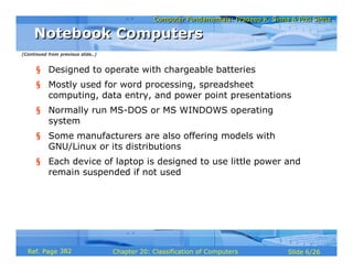 Computer Fundamentals: Pradeep K. Sinha & Priti SinhaComputer Fundamentals: Pradeep K. Sinha & Priti Sinha
Slide 6/26Chapter 20: Classification of ComputersRef. Page
§ Designed to operate with chargeable batteries
§ Mostly used for word processing, spreadsheet
computing, data entry, and power point presentations
§ Normally run MS-DOS or MS WINDOWS operating
system
§ Some manufacturers are also offering models with
GNU/Linux or its distributions
§ Each device of laptop is designed to use little power and
remain suspended if not used
Notebook ComputersNotebook Computers
(Continued from previous slide..)
382
 