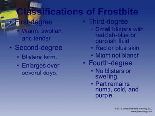 Classifications of Frostbite
• First-degree
• Warm, swollen,
and tender
• Second-degree
• Blisters form.
• Enlarges over
several days.
• Third-degree
• Small blisters with
reddish-blue or
purplish fluid
• Red or blue skin
• Might not blanch
• Fourth-degree
• No blisters or
swelling.
• Part remains
numb, cold, and
purple.
 