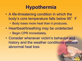 Hypothermia
• A life-threatening condition in which the
body’s core temperature falls below 95°F
• Body loses more heat than it produces.
• Heartbeat/breathing may be undetected
• Begin CPR immediately.
• Consider whenever victim’s behavior and
history and the weather conditions indicate
abnormal heat loss
 