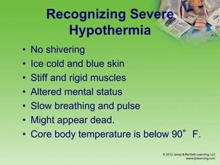 Recognizing Severe
Hypothermia
• No shivering
• Ice cold and blue skin
• Stiff and rigid muscles
• Altered mental status
• Slow breathing and pulse
• Might appear dead.
• Core body temperature is below 90°F.
 