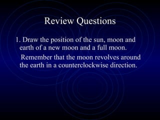 Review Questions 1. Draw the position of the sun, moon and earth of a new moon and a full moon. Remember that the moon revolves around the earth in a counterclockwise direction. 