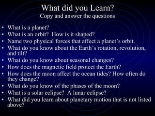 What did you Learn? Copy and answer the questions What is a planet? What is an orbit?  How is it shaped? Name two physical forces that affect a planet’s orbit. What do you know about the Earth’s rotation, revolution, and tilt? What do you know about seasonal changes? How does the magnetic field protect the Earth? How does the moon affect the ocean tides? How often do they change? What do you know of the phases of the moon? What is a solar eclipse?  A lunar eclipse? What did you learn about planetary motion that is not listed above? 