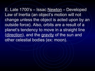 E. Late 1700’s – Issac  Newton  – Developed Law of Inertia (an object’s motion will not change unless the object is acted upon by an outside force). Also, orbits are a result of a planet’s tendency to move in a straight line ( direction ), and the  gravity  of the sun and other celestial bodies (ex: moon). 