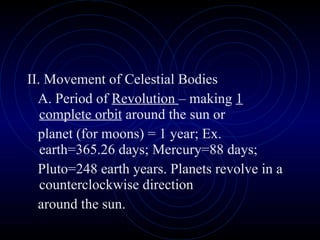 II. Movement of Celestial Bodies A. Period of  Revolution  – making  1 complete orbit  around the sun or planet (for moons) = 1 year; Ex. earth=365.26 days; Mercury=88 days; Pluto=248 earth years. Planets revolve in a counterclockwise direction around the sun. 