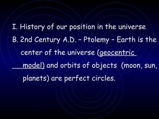 I. History of our position in the universe 2nd Century A.D. – Ptolemy – Earth is the  center of the universe ( geocentric  model)  and orbits of objects  (moon, sun,  planets) are perfect circles. 