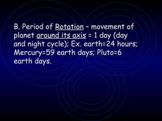 B. Period of  Rotation  – movement of planet  around its axis  = 1 day (day and night cycle); Ex. earth=24 hours; Mercury=59 earth days; Pluto=6 earth days. 
