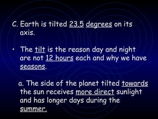 C. Earth is tilted  23.5   degrees  on its axis. The  tilt  is the reason day and night are not  12 hours  each and why we have  seasons . a. The side of the planet tilted  towards  the sun receives  more direct  sunlight and has longer days during the  summer. 