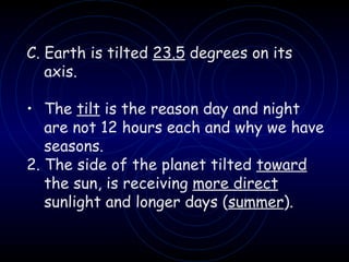 C. Earth is tilted  23.5  degrees on its axis. The  tilt  is the reason day and night are not 12 hours each and why we have seasons. 2. The side of the planet tilted  toward  the sun, is receiving  more direct  sunlight and longer days ( summer ). 