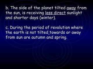 b. The side of the planet tilted  away  from the sun, is receiving  less direct  sunlight and shorter days (winter). c. During the period of revolution where the earth is not tilted   towards or away from sun are autumn and spring. 