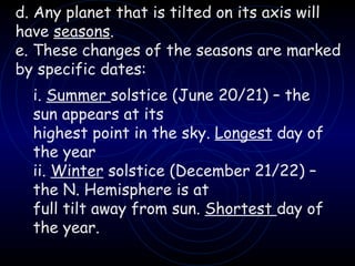 d. Any planet that is tilted on its axis will have  seasons . e. These changes of the seasons are marked by specific dates: i.  Summer  solstice (June 20/21) – the sun appears at its highest point in the sky.  Longest  day of the year ii.  Winter  solstice (December 21/22) – the N. Hemisphere is at full tilt away from sun.  Shortest  day of the year. 