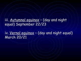 iii.  Autumnal equinox  – (day and night equal) September 22/23 iv.  Vernal equinox  – (day and night equal) March 20/21 