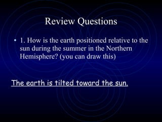 Review Questions 1. How is the earth positioned relative to the sun during the summer in the Northern Hemisphere? (you can draw this) The earth is tilted toward the sun. 