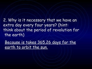 2. Why is it necessary that we have an  extra day every four years? (hint: think about the period of revolution for the earth) Because is takes 365.26 days for the earth to orbit the sun. 
