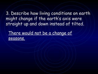 3. Describe how living conditions on earth might change if the earth’s axis were straight up and down instead of tilted. There would not be a change of seasons. 