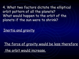 4. What two factors dictate the elliptical orbit pattern of all the planets? What would happen to the orbit of the planets if the sun were to shrink? Inertia and gravity The force of gravity would be less therefore the orbit would increase. 