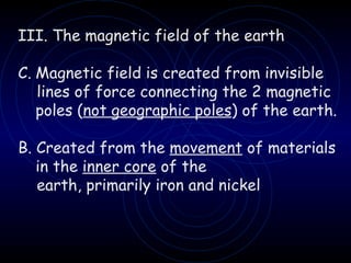 III. The magnetic field of the earth Magnetic field is created from invisible  lines of force connecting the 2 magnetic poles ( not geographic poles ) of the earth. B. Created from the  movement  of materials in the  inner core  of the earth, primarily iron and nickel 