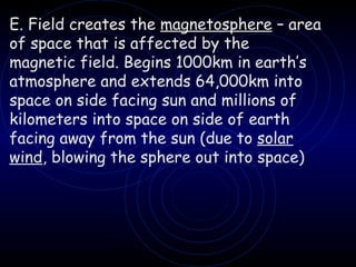 E. Field creates the  magnetosphere  – area of space that is affected by the magnetic field. Begins 1000km in earth’s atmosphere and extends 64,000km into space on side facing sun and millions of kilometers into space on side of earth facing away from the sun (due to  solar wind , blowing the sphere out into space) 